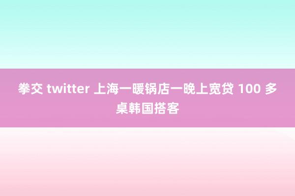 拳交 twitter 上海一暖锅店一晚上宽贷 100 多桌韩国搭客