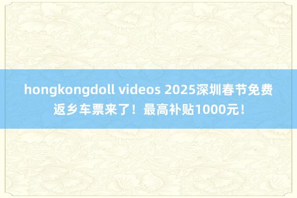 hongkongdoll videos 2025深圳春节免费返乡车票来了！最高补贴1000元！