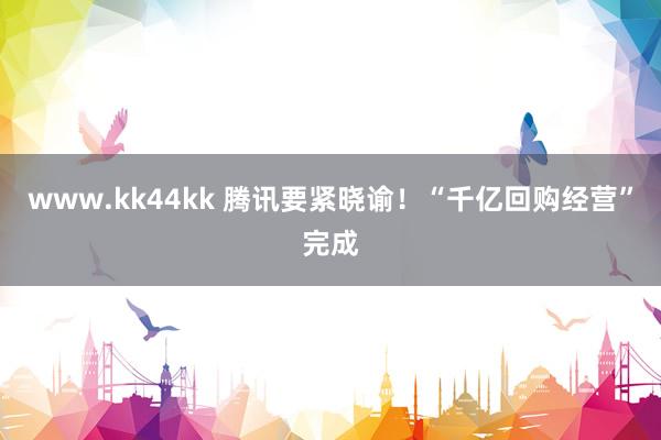 www.kk44kk 腾讯要紧晓谕！“千亿回购经营”完成