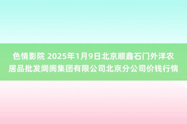 色情影院 2025年1月9日北京顺鑫石门外洋农居品批发阛阓集团有限公司北京分公司价钱行情