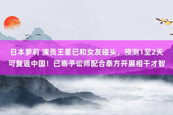 日本萝莉 演员王星已和女友碰头，预测1至2天可复返中国！已寄予讼师配合泰方开展相干才智