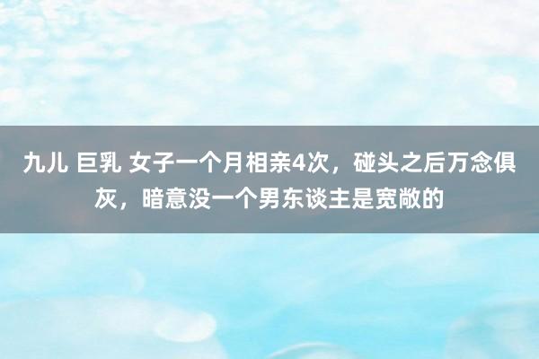 九儿 巨乳 女子一个月相亲4次，碰头之后万念俱灰，暗意没一个男东谈主是宽敞的