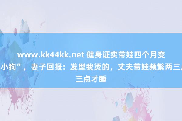 www.kk44kk.net 健身证实带娃四个月变“疏忽小狗”，妻子回报：发型我烫的，丈夫带娃频繁两三点才睡