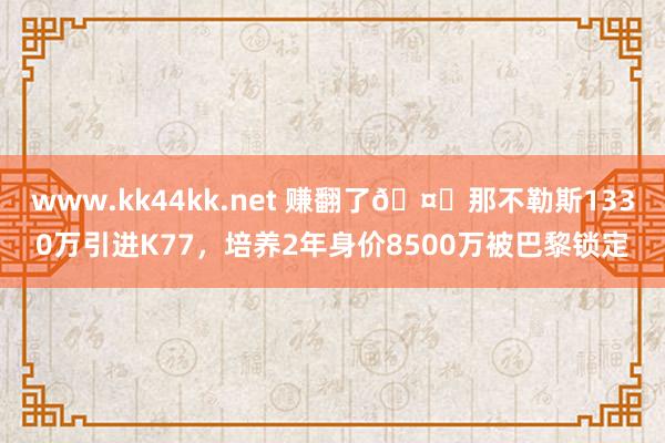 www.kk44kk.net 赚翻了🤑那不勒斯1330万引进K77，培养2年身价8500万被巴黎锁定