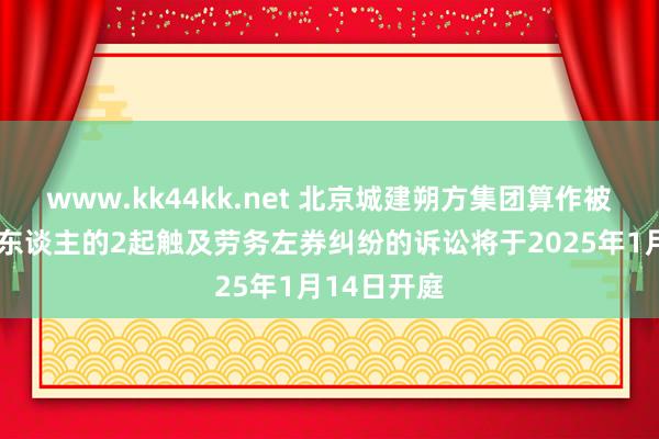 www.kk44kk.net 北京城建朔方集团算作被告/被上诉东谈主的2起触及劳务左券纠纷的诉讼将于2025年1月14日开庭