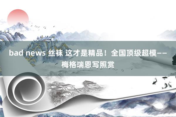 bad news 丝袜 这才是精品！全国顶级超模——梅格瑞恩写照赏