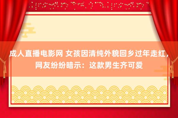 成人直播电影网 女孩因清纯外貌回乡过年走红，网友纷纷暗示：这款男生齐可爱
