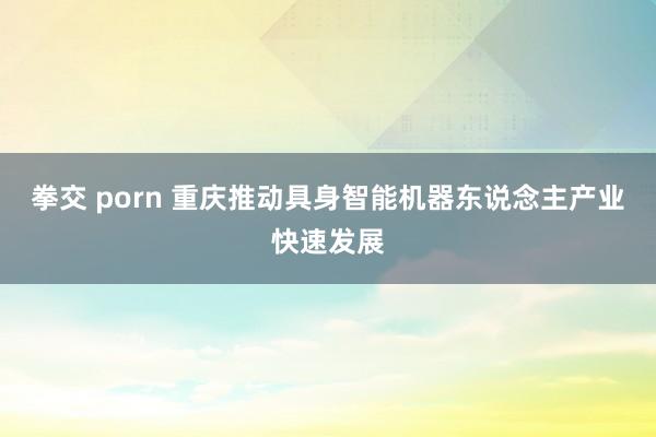 拳交 porn 重庆推动具身智能机器东说念主产业快速发展