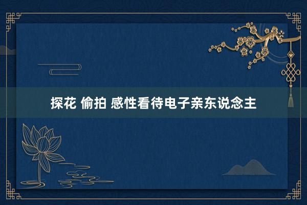 探花 偷拍 感性看待电子亲东说念主