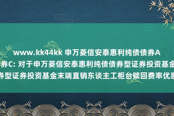 www.kk44kk 申万菱信安泰惠利纯债债券A,申万菱信安泰惠利纯债债券C: 对于申万菱信安泰惠利纯债债券型证券投资基金末端直销东谈主工柜台赎回费率优惠步履的公告
