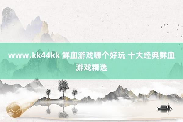www.kk44kk 鲜血游戏哪个好玩 十大经典鲜血游戏精选