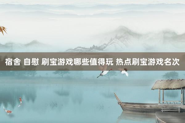 宿舍 自慰 刷宝游戏哪些值得玩 热点刷宝游戏名次