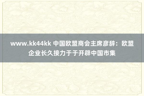 www.kk44kk 中国欧盟商会主席彦辞：欧盟企业长久接力于于开辟中国市集