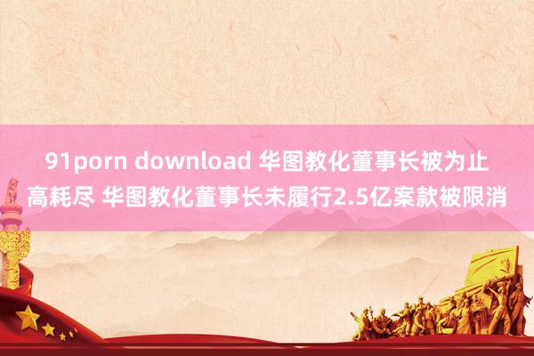 91porn download 华图教化董事长被为止高耗尽 华图教化董事长未履行2.5亿案款被限消