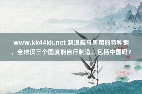 www.kk44kk.net 制造航母所用的特种钢，全球仅三个国度能自行制造，包括中国吗？