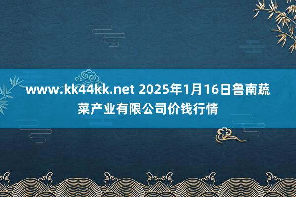 www.kk44kk.net 2025年1月16日鲁南蔬菜产业有限公司价钱行情