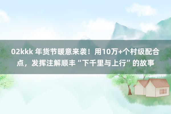 02kkk 年货节暖意来袭！用10万+个村级配合点，发挥注解顺丰“下千里与上行”的故事
