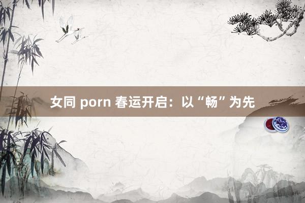 女同 porn 春运开启：以“畅”为先