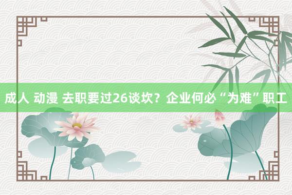 成人 动漫 去职要过26谈坎？企业何必“为难”职工