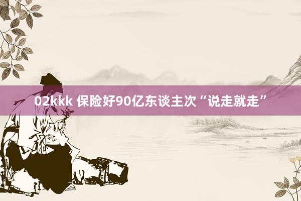 02kkk 保险好90亿东谈主次“说走就走”