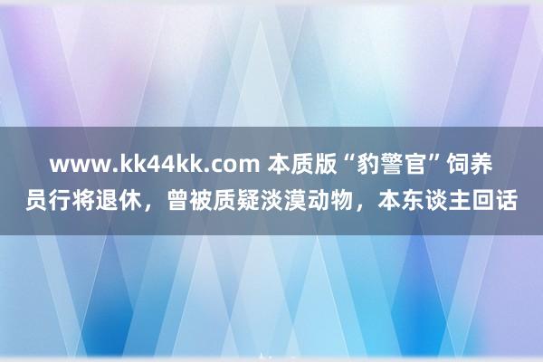 www.kk44kk.com 本质版“豹警官”饲养员行将退休，曾被质疑淡漠动物，本东谈主回话