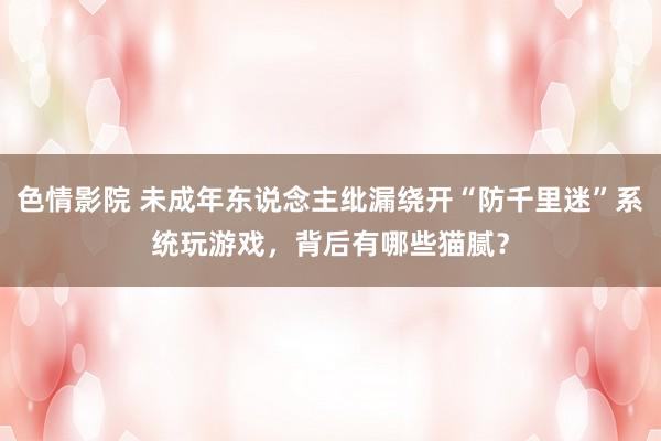 色情影院 未成年东说念主纰漏绕开“防千里迷”系统玩游戏，背后有哪些猫腻？