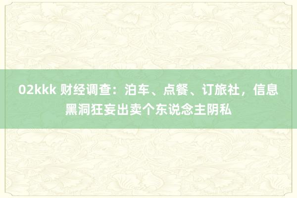 02kkk 财经调查：泊车、点餐、订旅社，信息黑洞狂妄出卖个东说念主阴私