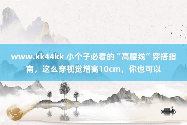 www.kk44kk 小个子必看的“高腰线”穿搭指南，这么穿视觉增高10cm，你也可以