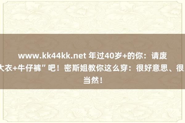 www.kk44kk.net 年过40岁+的你：请废弃“大衣+牛仔裤”吧！密斯姐教你这么穿：很好意思、很当然！