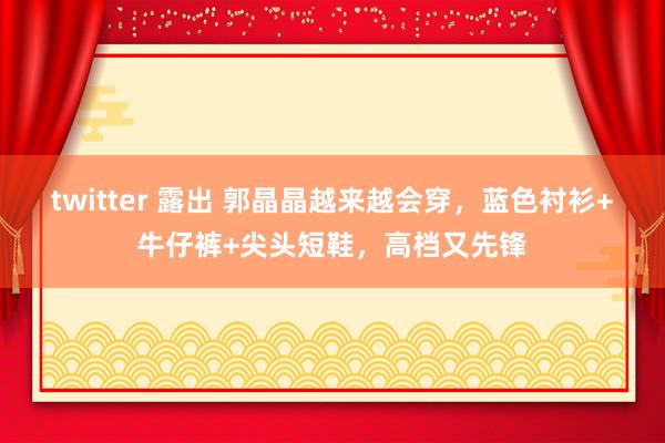 twitter 露出 郭晶晶越来越会穿,蓝色衬衫+牛仔裤+尖头短鞋,高档又先锋