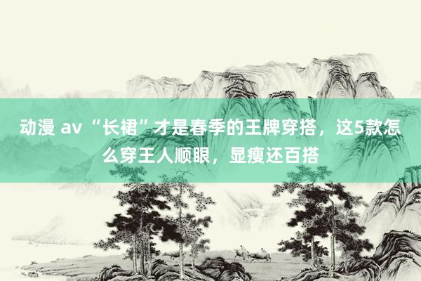 动漫 av “长裙”才是春季的王牌穿搭，这5款怎么穿王人顺眼，显瘦还百搭