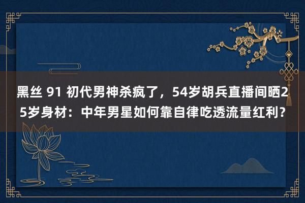 黑丝 91 初代男神杀疯了，54岁胡兵直播间晒25岁身材：中年男星如何靠自律吃透流量红利？