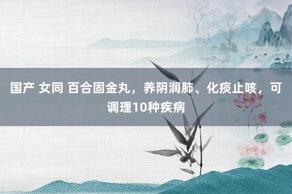 国产 女同 百合固金丸,养阴润肺、化痰止咳,可调理10种疾病