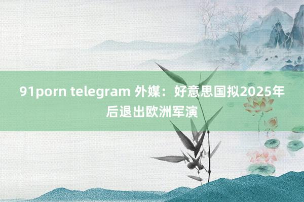 91porn telegram 外媒：好意思国拟2025年后退出欧洲军演
