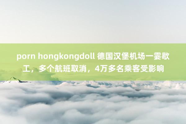 porn hongkongdoll 德国汉堡机场一霎歇工，多个航班取消，4万多名乘客受影响
