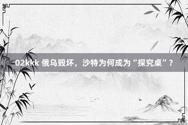 02kkk 俄乌毁坏，沙特为何成为“探究桌”？