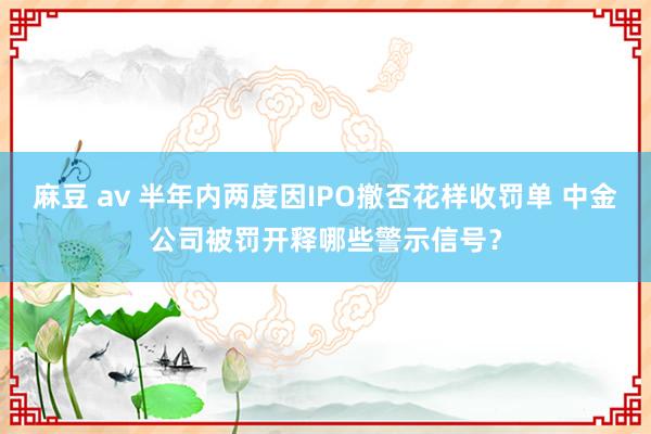 麻豆 av 半年内两度因IPO撤否花样收罚单 中金公司被罚开释哪些警示信号？