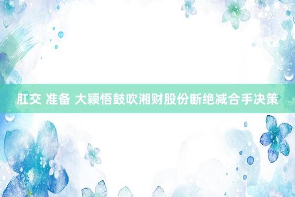 肛交 准备 大颖悟鼓吹湘财股份断绝减合手决策