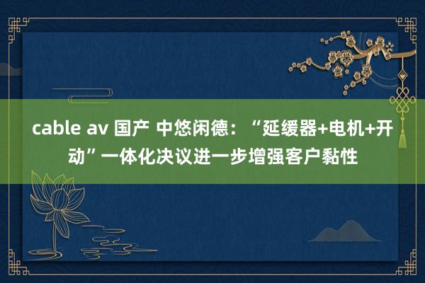cable av 国产 中悠闲德：“延缓器+电机+开动”一体化决议进一步增强客户黏性