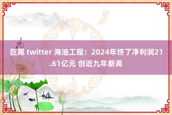 巨屌 twitter 海油工程：2024年终了净利润21.61亿元 创近九年新高