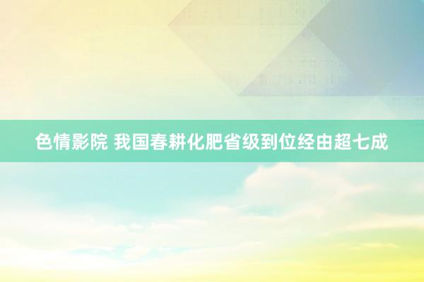 色情影院 我国春耕化肥省级到位经由超七成