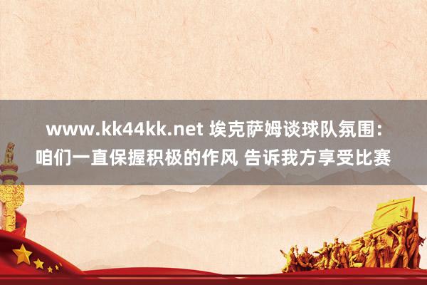 www.kk44kk.net 埃克萨姆谈球队氛围：咱们一直保握积极的作风 告诉我方享受比赛