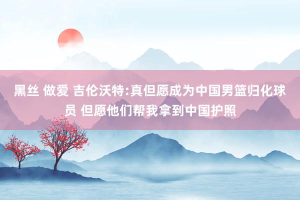 黑丝 做爱 吉伦沃特:真但愿成为中国男篮归化球员 但愿他们帮我拿到中国护照