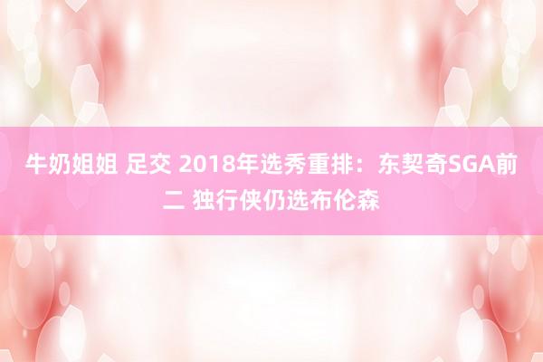 牛奶姐姐 足交 2018年选秀重排：东契奇SGA前二 独行侠仍选布伦森