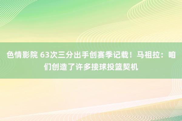 色情影院 63次三分出手创赛季记载！马祖拉：咱们创造了许多接球投篮契机