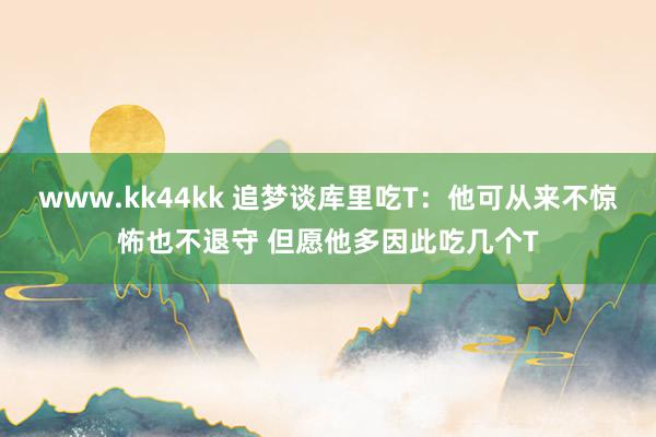 www.kk44kk 追梦谈库里吃T：他可从来不惊怖也不退守 但愿他多因此吃几个T