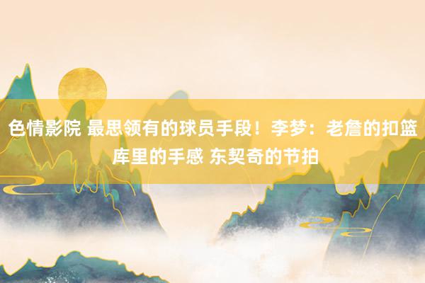 色情影院 最思领有的球员手段！李梦：老詹的扣篮 库里的手感 东契奇的节拍