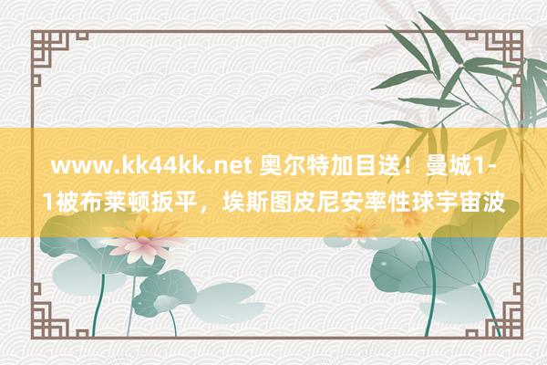 www.kk44kk.net 奥尔特加目送！曼城1-1被布莱顿扳平，埃斯图皮尼安率性球宇宙波