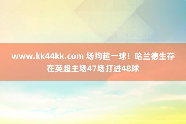 www.kk44kk.com 场均超一球！哈兰德生存在英超主场47场打进48球