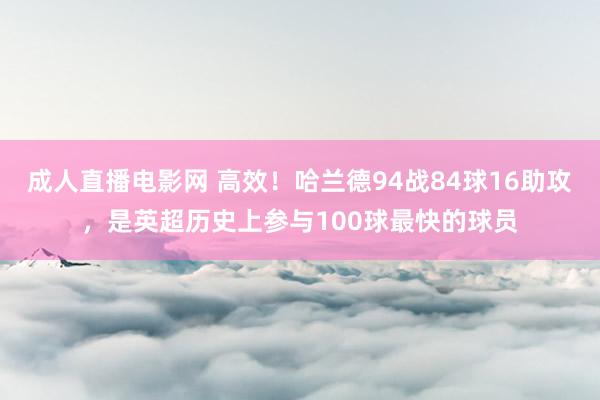 成人直播电影网 高效！哈兰德94战84球16助攻，是英超历史上参与100球最快的球员